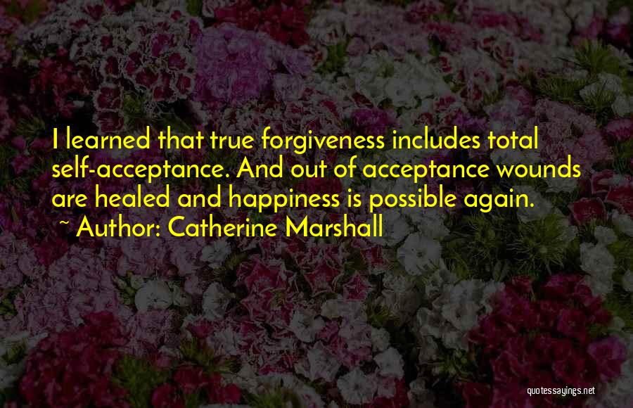 Catherine Marshall Quotes: I Learned That True Forgiveness Includes Total Self-acceptance. And Out Of Acceptance Wounds Are Healed And Happiness Is Possible Again.