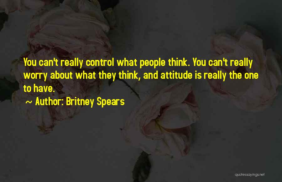 Britney Spears Quotes: You Can't Really Control What People Think. You Can't Really Worry About What They Think, And Attitude Is Really The