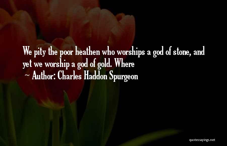 Charles Haddon Spurgeon Quotes: We Pity The Poor Heathen Who Worships A God Of Stone, And Yet We Worship A God Of Gold. Where