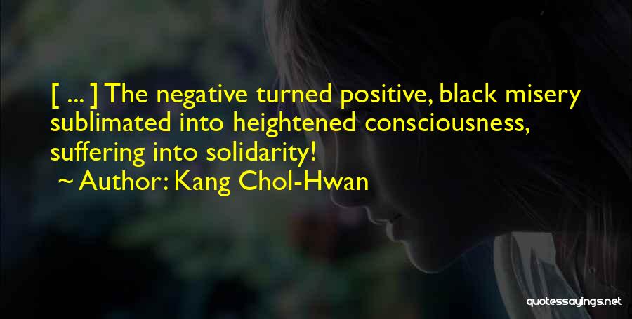 Kang Chol-Hwan Quotes: [ ... ] The Negative Turned Positive, Black Misery Sublimated Into Heightened Consciousness, Suffering Into Solidarity!