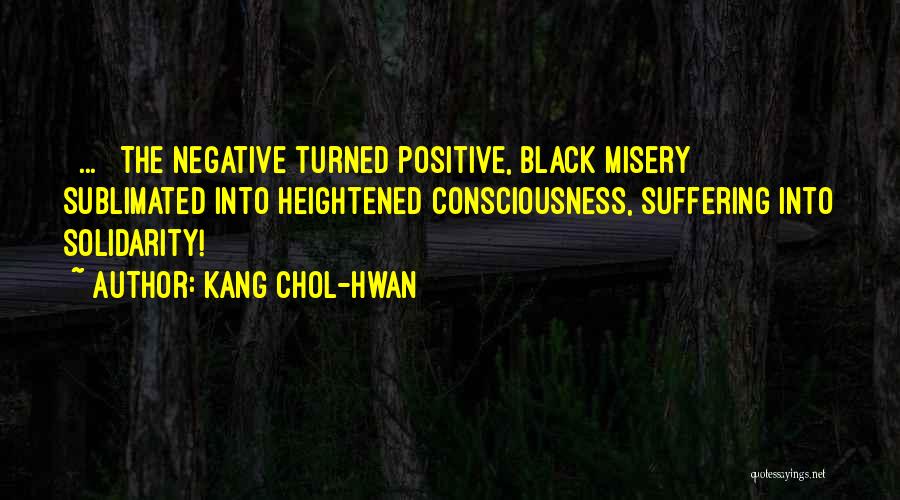 Kang Chol-Hwan Quotes: [ ... ] The Negative Turned Positive, Black Misery Sublimated Into Heightened Consciousness, Suffering Into Solidarity!