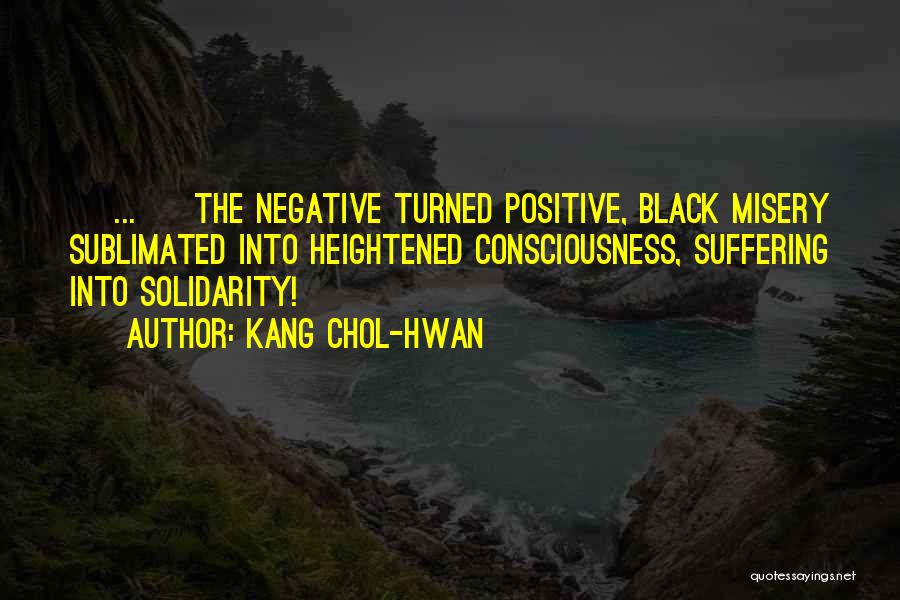 Kang Chol-Hwan Quotes: [ ... ] The Negative Turned Positive, Black Misery Sublimated Into Heightened Consciousness, Suffering Into Solidarity!