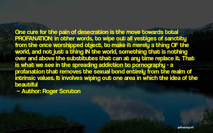 Roger Scruton Quotes: One Cure For The Pain Of Desecration Is The Move Towards Total Profanation: In Other Words, To Wipe Out All