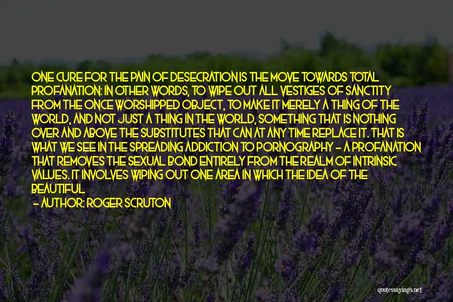 Roger Scruton Quotes: One Cure For The Pain Of Desecration Is The Move Towards Total Profanation: In Other Words, To Wipe Out All