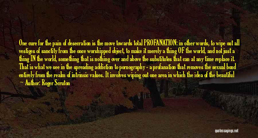 Roger Scruton Quotes: One Cure For The Pain Of Desecration Is The Move Towards Total Profanation: In Other Words, To Wipe Out All