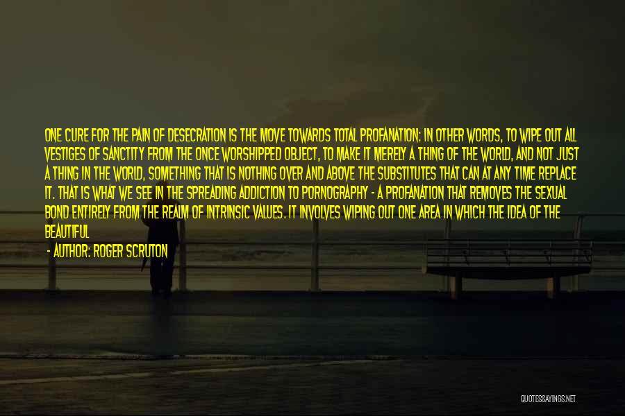 Roger Scruton Quotes: One Cure For The Pain Of Desecration Is The Move Towards Total Profanation: In Other Words, To Wipe Out All