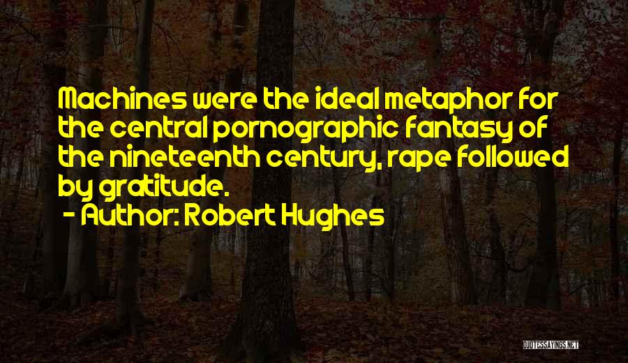 Robert Hughes Quotes: Machines Were The Ideal Metaphor For The Central Pornographic Fantasy Of The Nineteenth Century, Rape Followed By Gratitude.