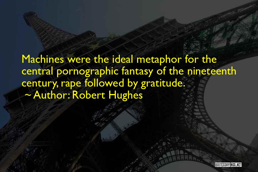 Robert Hughes Quotes: Machines Were The Ideal Metaphor For The Central Pornographic Fantasy Of The Nineteenth Century, Rape Followed By Gratitude.