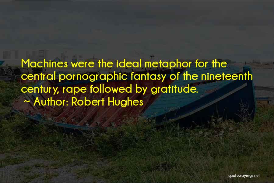 Robert Hughes Quotes: Machines Were The Ideal Metaphor For The Central Pornographic Fantasy Of The Nineteenth Century, Rape Followed By Gratitude.