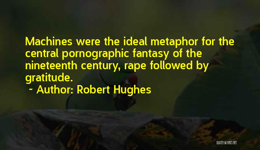 Robert Hughes Quotes: Machines Were The Ideal Metaphor For The Central Pornographic Fantasy Of The Nineteenth Century, Rape Followed By Gratitude.