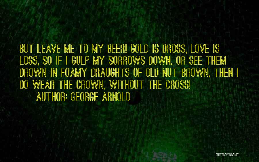 George Arnold Quotes: But Leave Me To My Beer! Gold Is Dross, Love Is Loss, So If I Gulp My Sorrows Down, Or