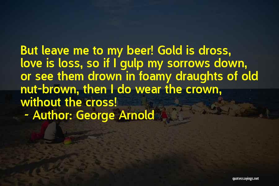 George Arnold Quotes: But Leave Me To My Beer! Gold Is Dross, Love Is Loss, So If I Gulp My Sorrows Down, Or