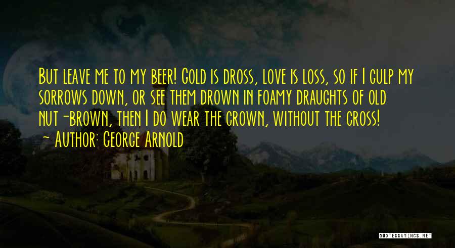 George Arnold Quotes: But Leave Me To My Beer! Gold Is Dross, Love Is Loss, So If I Gulp My Sorrows Down, Or