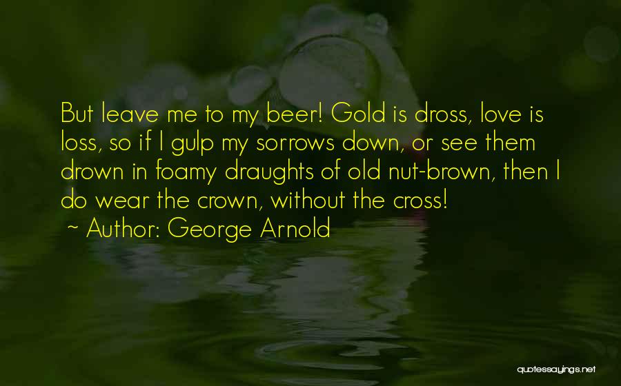 George Arnold Quotes: But Leave Me To My Beer! Gold Is Dross, Love Is Loss, So If I Gulp My Sorrows Down, Or