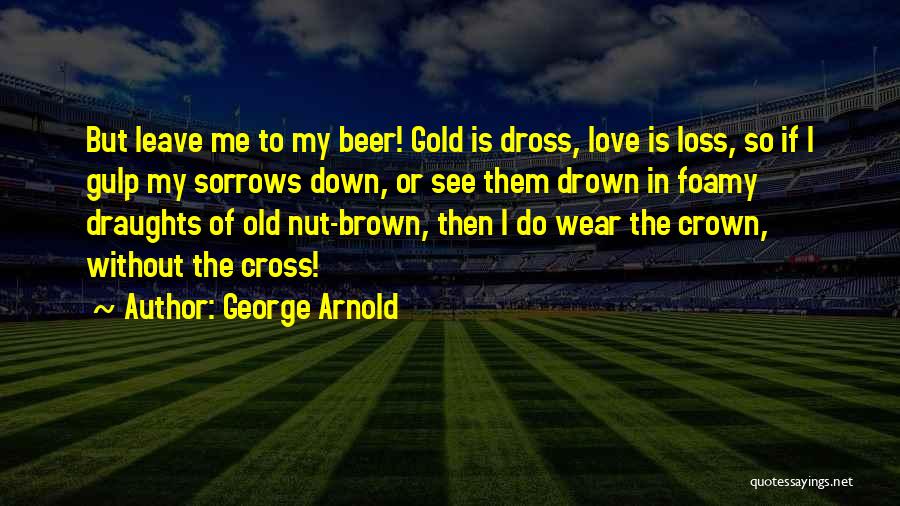 George Arnold Quotes: But Leave Me To My Beer! Gold Is Dross, Love Is Loss, So If I Gulp My Sorrows Down, Or