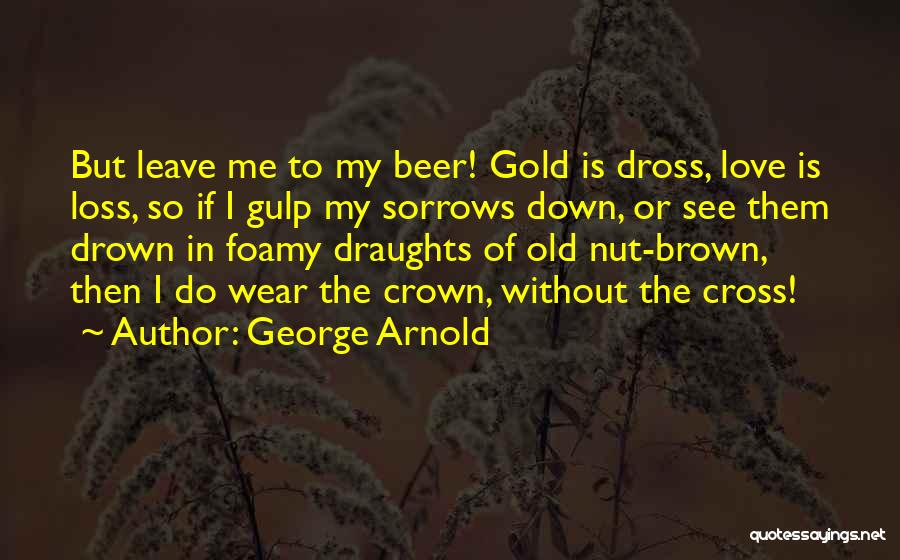 George Arnold Quotes: But Leave Me To My Beer! Gold Is Dross, Love Is Loss, So If I Gulp My Sorrows Down, Or