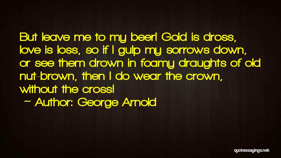 George Arnold Quotes: But Leave Me To My Beer! Gold Is Dross, Love Is Loss, So If I Gulp My Sorrows Down, Or