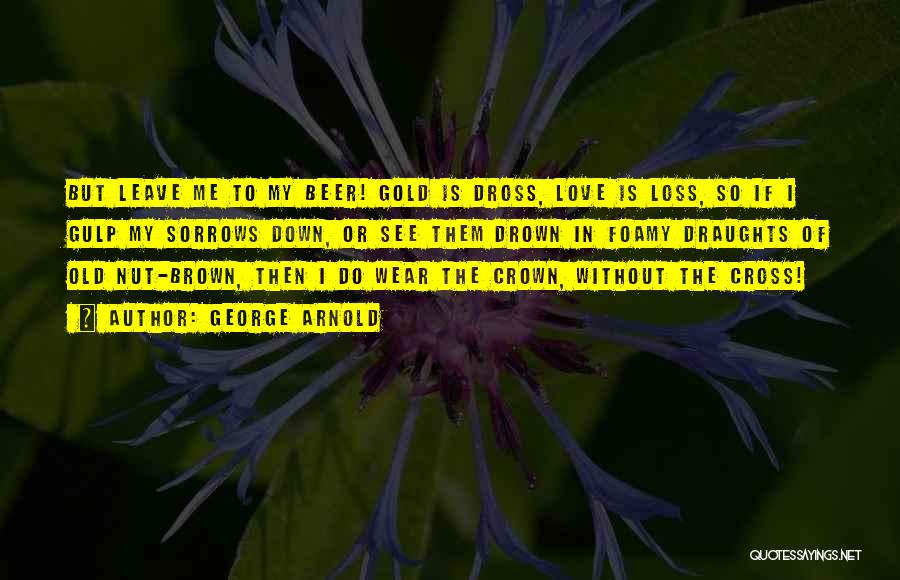 George Arnold Quotes: But Leave Me To My Beer! Gold Is Dross, Love Is Loss, So If I Gulp My Sorrows Down, Or