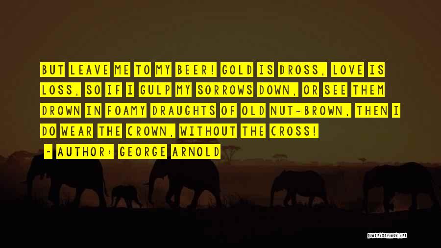 George Arnold Quotes: But Leave Me To My Beer! Gold Is Dross, Love Is Loss, So If I Gulp My Sorrows Down, Or