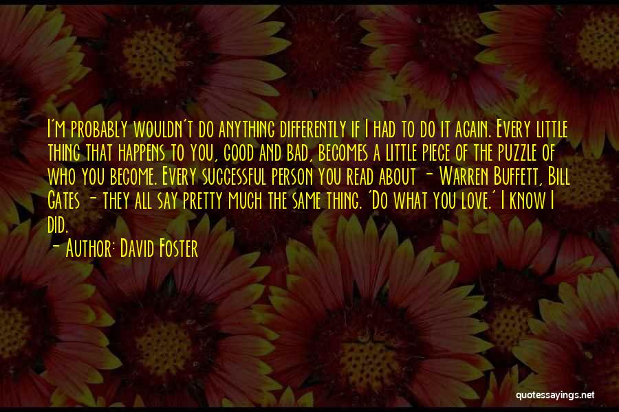 David Foster Quotes: I'm Probably Wouldn't Do Anything Differently If I Had To Do It Again. Every Little Thing That Happens To You,