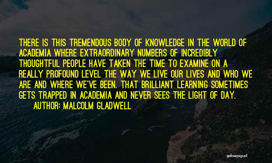 Malcolm Gladwell Quotes: There Is This Tremendous Body Of Knowledge In The World Of Academia Where Extraordinary Numbers Of Incredibly Thoughtful People Have