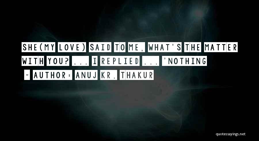 Anuj Kr. Thakur Quotes: She(my Love) Said To Me, What's The Matter With You? ... I Replied ... 'nothing