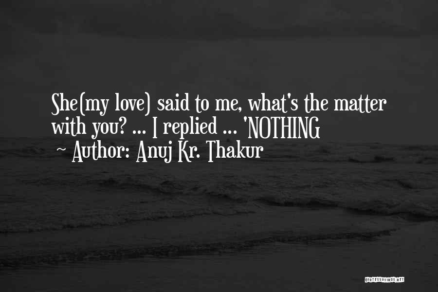 Anuj Kr. Thakur Quotes: She(my Love) Said To Me, What's The Matter With You? ... I Replied ... 'nothing