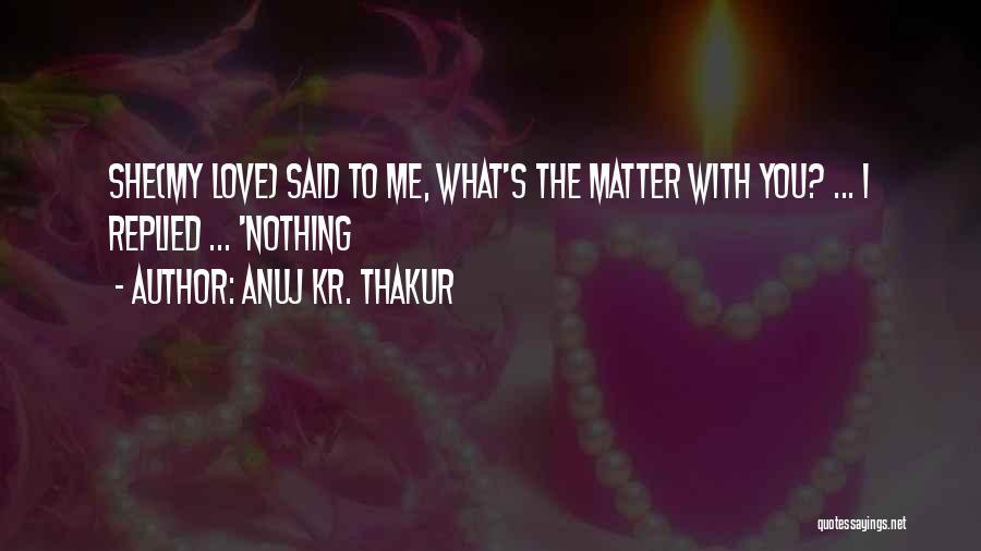 Anuj Kr. Thakur Quotes: She(my Love) Said To Me, What's The Matter With You? ... I Replied ... 'nothing