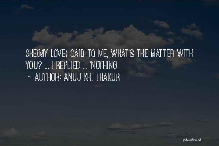 Anuj Kr. Thakur Quotes: She(my Love) Said To Me, What's The Matter With You? ... I Replied ... 'nothing