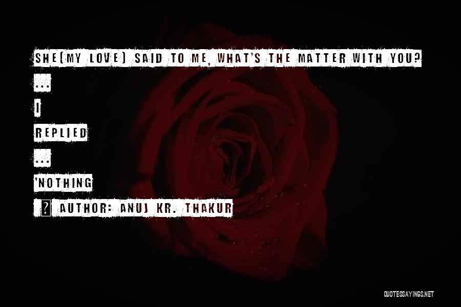 Anuj Kr. Thakur Quotes: She(my Love) Said To Me, What's The Matter With You? ... I Replied ... 'nothing