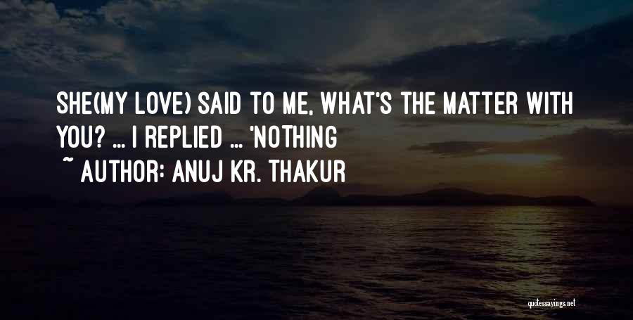 Anuj Kr. Thakur Quotes: She(my Love) Said To Me, What's The Matter With You? ... I Replied ... 'nothing