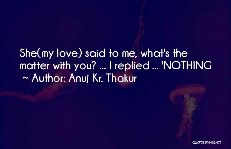 Anuj Kr. Thakur Quotes: She(my Love) Said To Me, What's The Matter With You? ... I Replied ... 'nothing