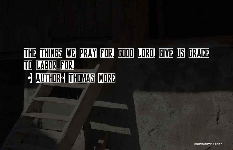 Thomas More Quotes: The Things We Pray For, Good Lord, Give Us Grace To Labor For.