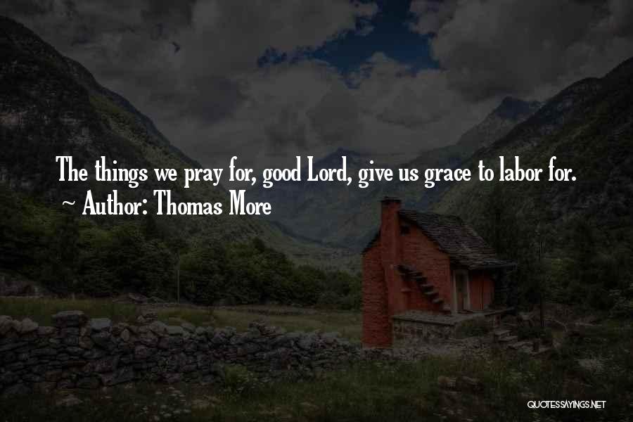 Thomas More Quotes: The Things We Pray For, Good Lord, Give Us Grace To Labor For.
