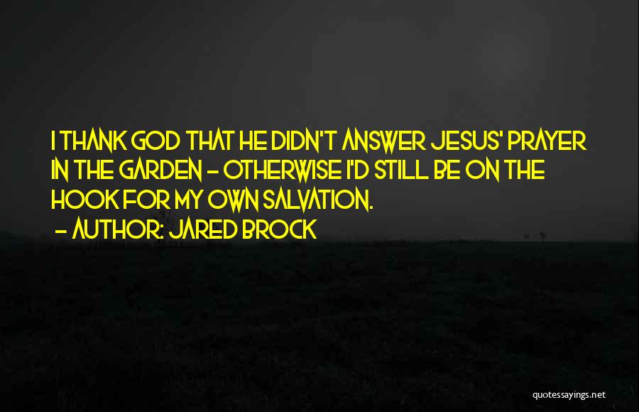 Jared Brock Quotes: I Thank God That He Didn't Answer Jesus' Prayer In The Garden - Otherwise I'd Still Be On The Hook