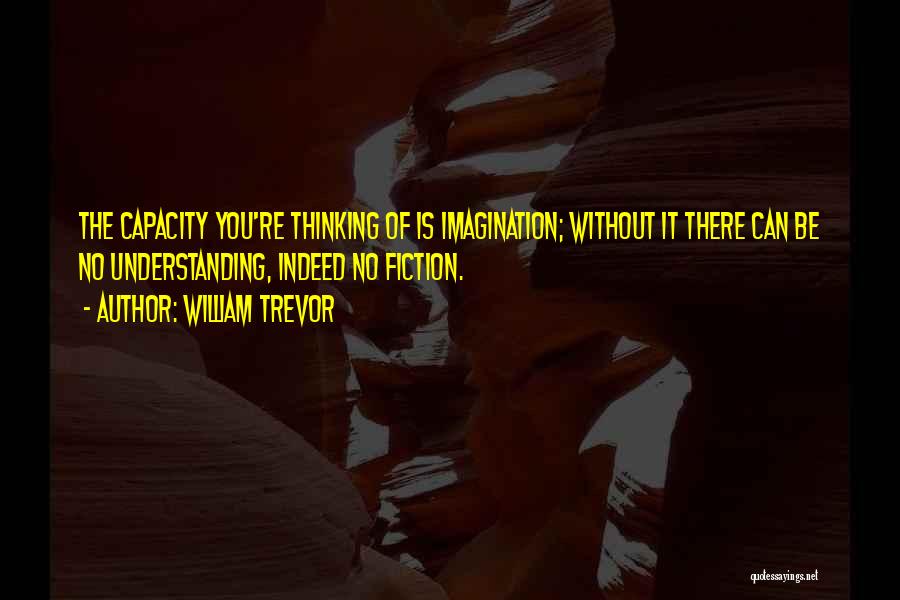 William Trevor Quotes: The Capacity You're Thinking Of Is Imagination; Without It There Can Be No Understanding, Indeed No Fiction.