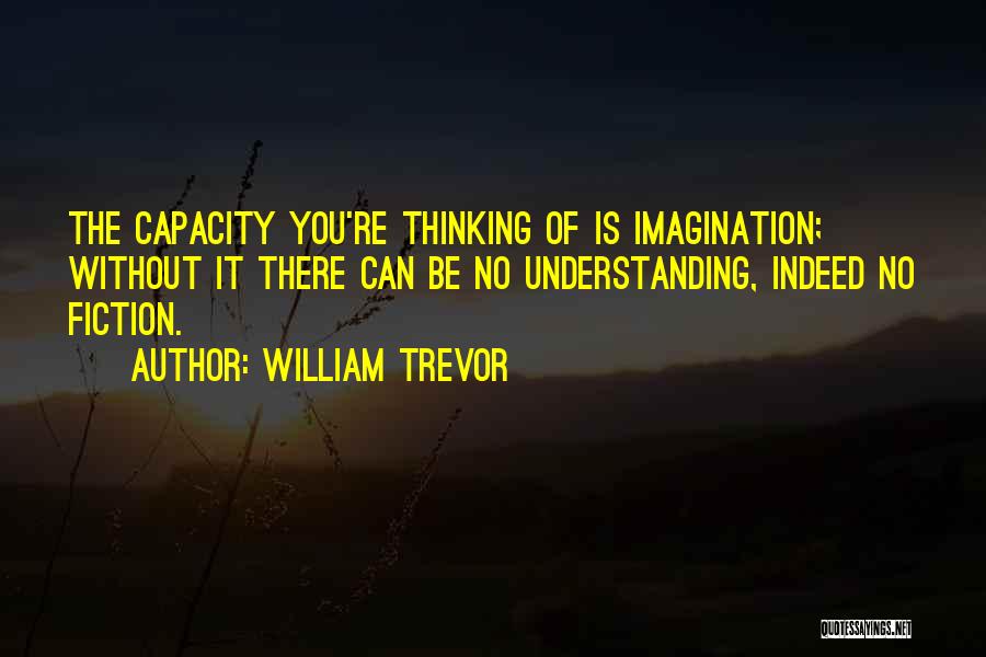 William Trevor Quotes: The Capacity You're Thinking Of Is Imagination; Without It There Can Be No Understanding, Indeed No Fiction.