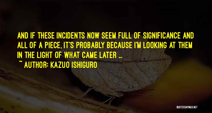 Kazuo Ishiguro Quotes: And If These Incidents Now Seem Full Of Significance And All Of A Piece, It's Probably Because I'm Looking At
