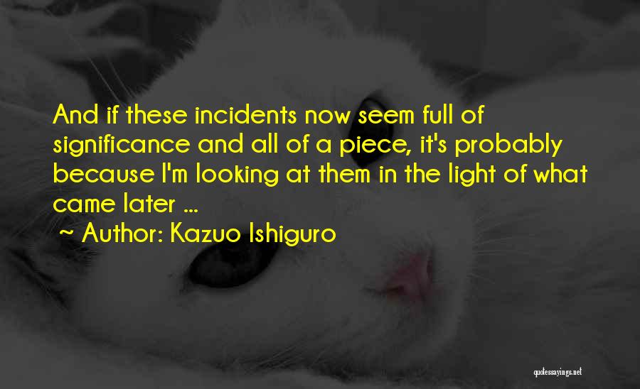 Kazuo Ishiguro Quotes: And If These Incidents Now Seem Full Of Significance And All Of A Piece, It's Probably Because I'm Looking At