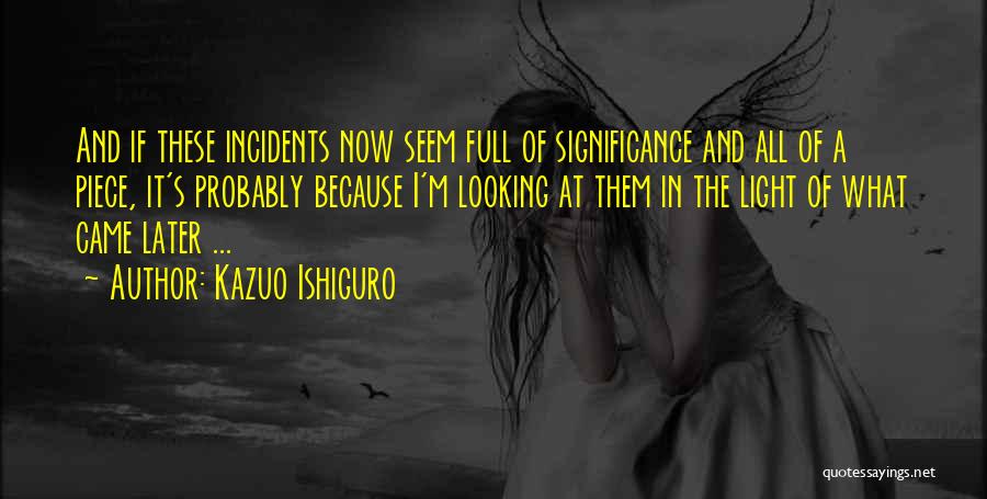 Kazuo Ishiguro Quotes: And If These Incidents Now Seem Full Of Significance And All Of A Piece, It's Probably Because I'm Looking At