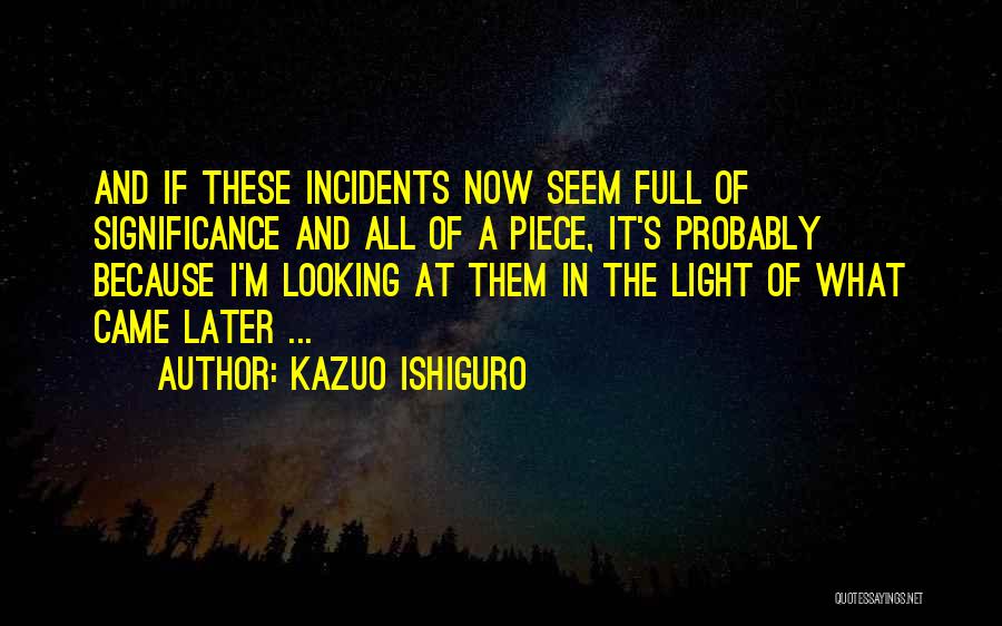 Kazuo Ishiguro Quotes: And If These Incidents Now Seem Full Of Significance And All Of A Piece, It's Probably Because I'm Looking At