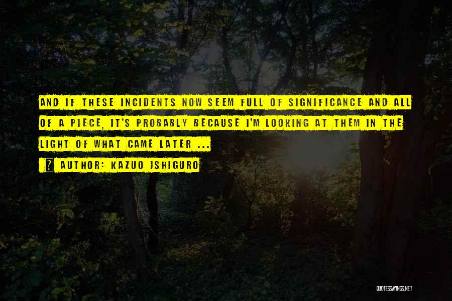 Kazuo Ishiguro Quotes: And If These Incidents Now Seem Full Of Significance And All Of A Piece, It's Probably Because I'm Looking At