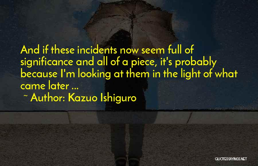 Kazuo Ishiguro Quotes: And If These Incidents Now Seem Full Of Significance And All Of A Piece, It's Probably Because I'm Looking At