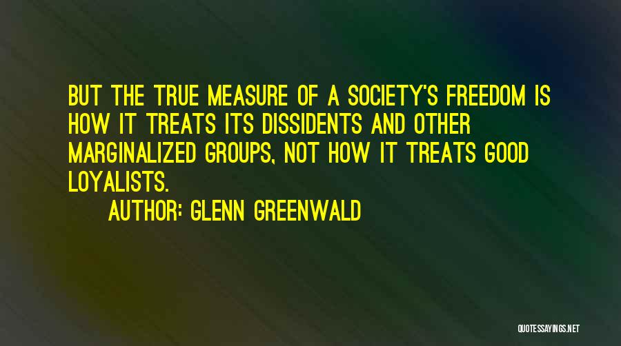 Glenn Greenwald Quotes: But The True Measure Of A Society's Freedom Is How It Treats Its Dissidents And Other Marginalized Groups, Not How