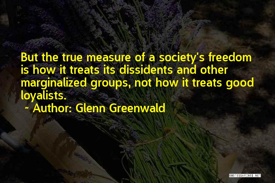 Glenn Greenwald Quotes: But The True Measure Of A Society's Freedom Is How It Treats Its Dissidents And Other Marginalized Groups, Not How