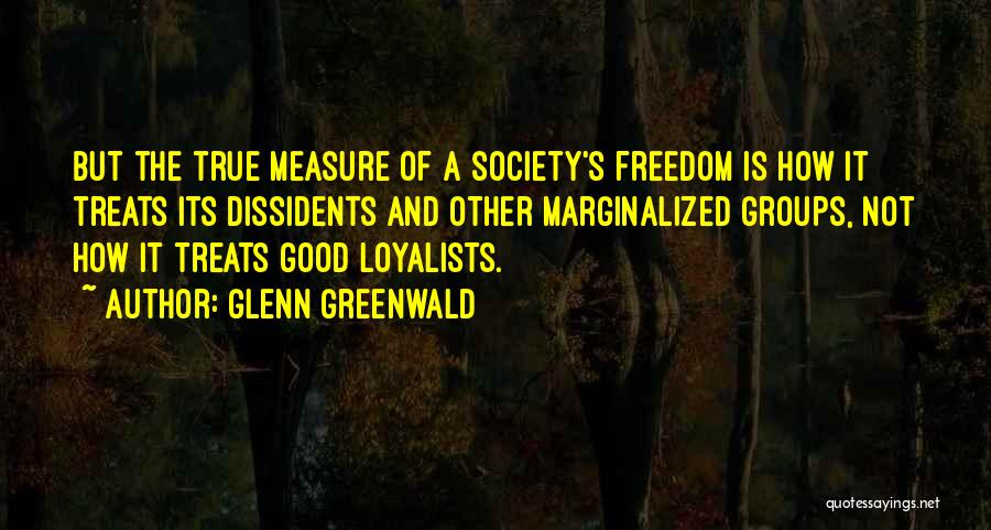 Glenn Greenwald Quotes: But The True Measure Of A Society's Freedom Is How It Treats Its Dissidents And Other Marginalized Groups, Not How