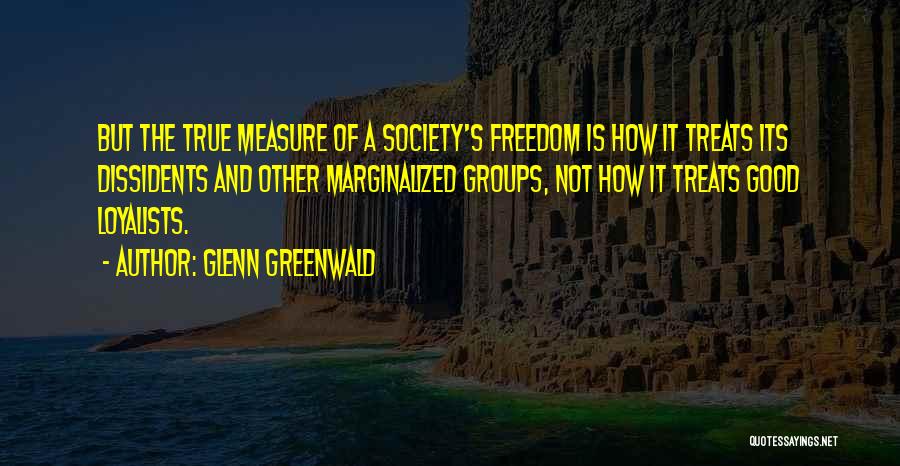 Glenn Greenwald Quotes: But The True Measure Of A Society's Freedom Is How It Treats Its Dissidents And Other Marginalized Groups, Not How