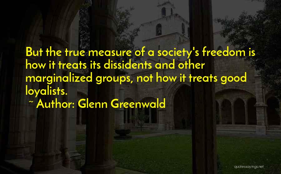Glenn Greenwald Quotes: But The True Measure Of A Society's Freedom Is How It Treats Its Dissidents And Other Marginalized Groups, Not How