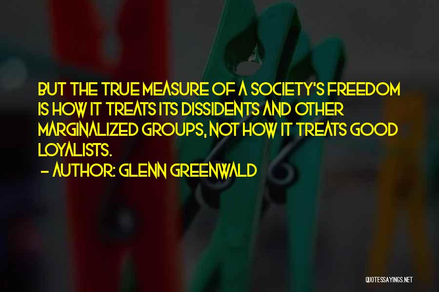 Glenn Greenwald Quotes: But The True Measure Of A Society's Freedom Is How It Treats Its Dissidents And Other Marginalized Groups, Not How