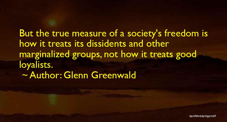 Glenn Greenwald Quotes: But The True Measure Of A Society's Freedom Is How It Treats Its Dissidents And Other Marginalized Groups, Not How